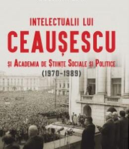 Intelectualii lui Ceausescu si Academia de Stiinte Sociale si Politice (1970-1989) - Cosmin Popa