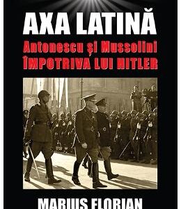 Axa Latina. Antonescu si Mussolini impotriva lui Hitler - Marius Florian