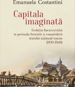 Capitala imaginata. Evolutia Bucurestiului (1830-1940) - Emanuela Constantini