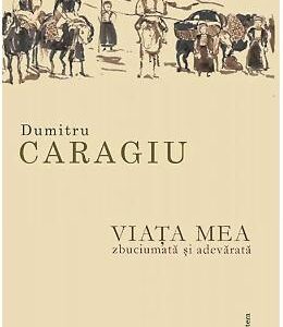 Viata mea, zbuciumata si adevarata - Dumitru Caragiu