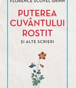 Puterea cuvantului rostit si alte scrieri - Florence Scovel Shinn