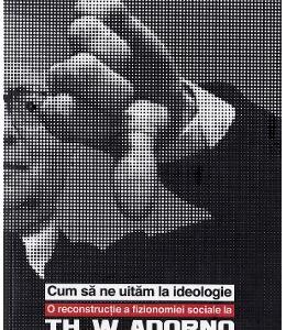 Cum sa ne uitam la ideologie. Th. W. Adorno - Ciprian Bogdan