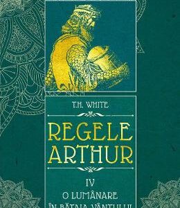 Regele Arthur 4: O lumanare in bataia vantului - T.H. White