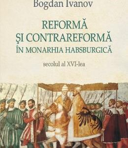 Reforma si Contrareforma in Monarhia Habsburgica. Secolul al XVI-lea - Bogdan Ivanov