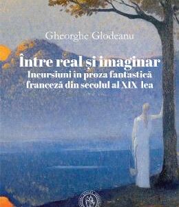 Intre real si imaginar. Incursiuni in proza fantastica franceza din secolul al XIX-lea - Gheorghe Glodeanu